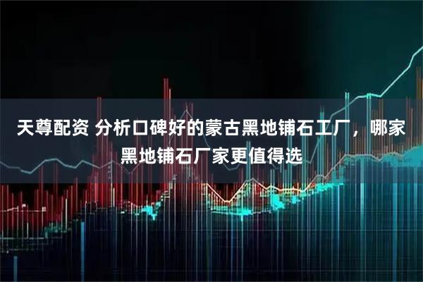 天尊配资 分析口碑好的蒙古黑地铺石工厂，哪家黑地铺石厂家更值得选
