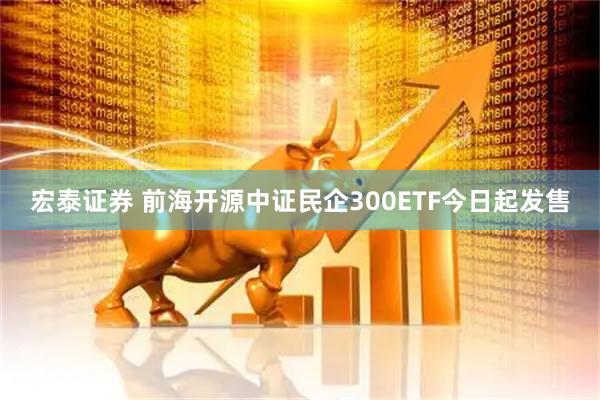 宏泰证券 前海开源中证民企300ETF今日起发售