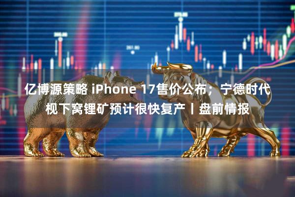 亿博源策略 iPhone 17售价公布；宁德时代枧下窝锂矿预计很快复产丨盘前情报
