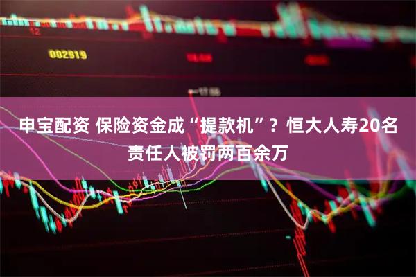 申宝配资 保险资金成“提款机”？恒大人寿20名责任人被罚两百余万