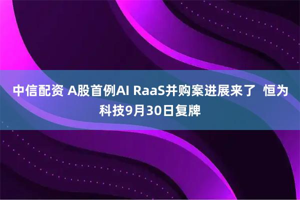 中信配资 A股首例AI RaaS并购案进展来了  恒为科技9月30日复牌