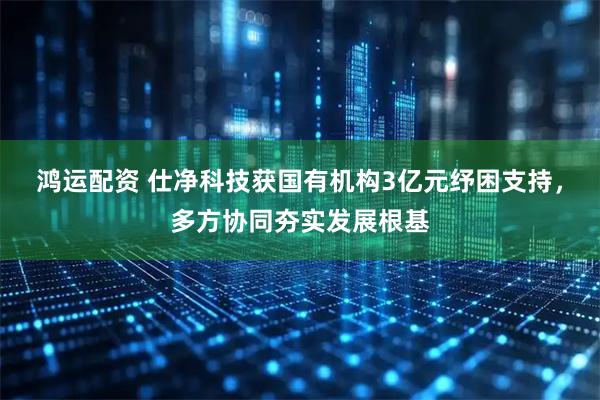 鸿运配资 仕净科技获国有机构3亿元纾困支持，多方协同夯实发展根基