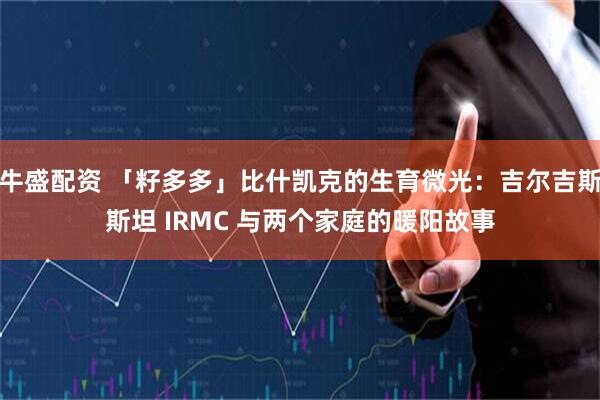 牛盛配资 「籽多多」比什凯克的生育微光：吉尔吉斯斯坦 IRMC 与两个家庭的暖阳故事