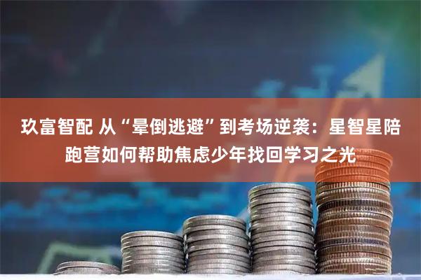 玖富智配 从“晕倒逃避”到考场逆袭：星智星陪跑营如何帮助焦虑少年找回学习之光