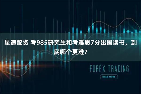 星速配资 考985研究生和考雅思7分出国读书，到底哪个更难？