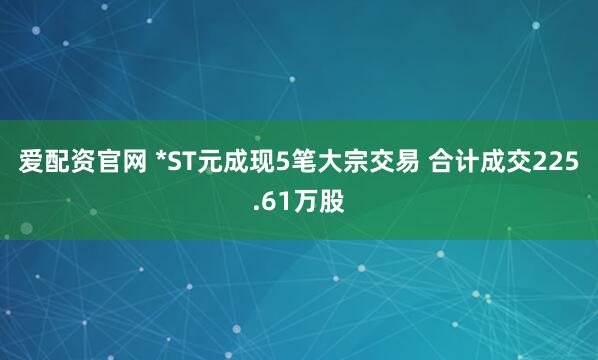 爱配资官网 *ST元成现5笔大宗交易 合计成交225.61万股