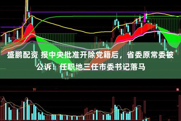 盛鹏配资 报中央批准开除党籍后，省委原常委被公诉！任职地三任市委书记落马