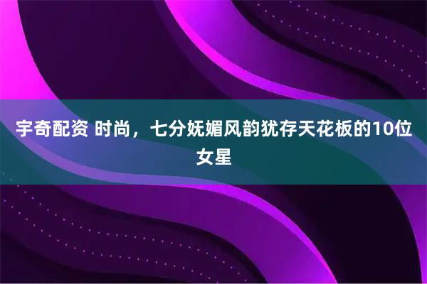 宇奇配资 时尚，七分妩媚风韵犹存天花板的10位女星