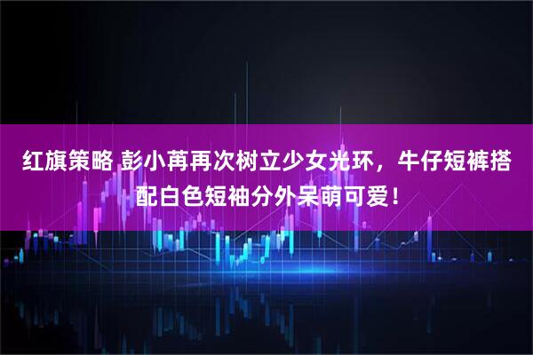红旗策略 彭小苒再次树立少女光环，牛仔短裤搭配白色短袖分外呆萌可爱！