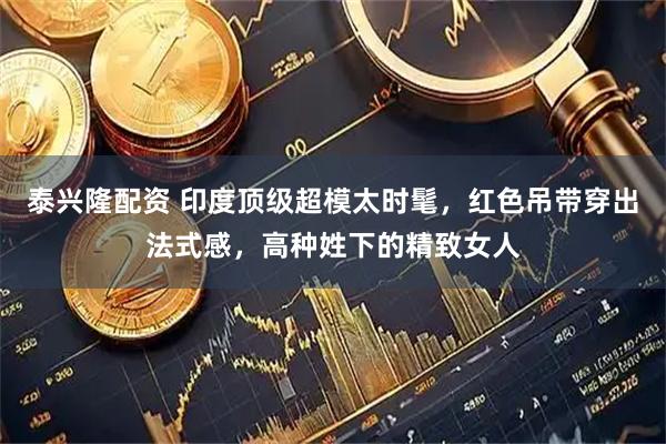 泰兴隆配资 印度顶级超模太时髦，红色吊带穿出法式感，高种姓下的精致女人