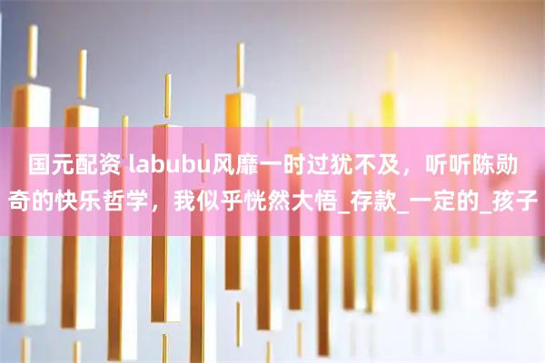 国元配资 labubu风靡一时过犹不及，听听陈勋奇的快乐哲学，我似乎恍然大悟_存款_一定的_孩子