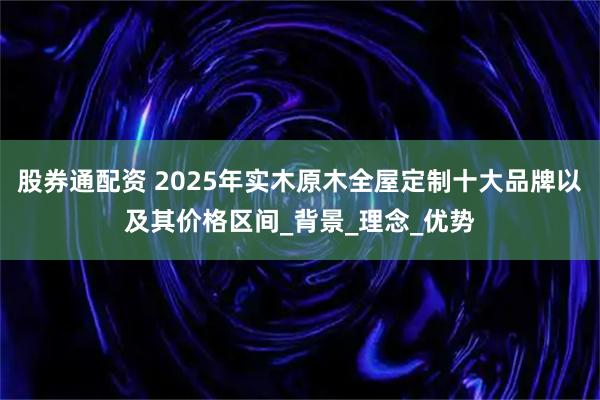 股券通配资 2025年实木原木全屋定制十大品牌以及其价格区间_背景_理念_优势