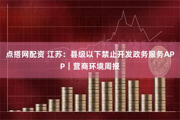 点搭网配资 江苏：县级以下禁止开发政务服务APP｜营商环境周报