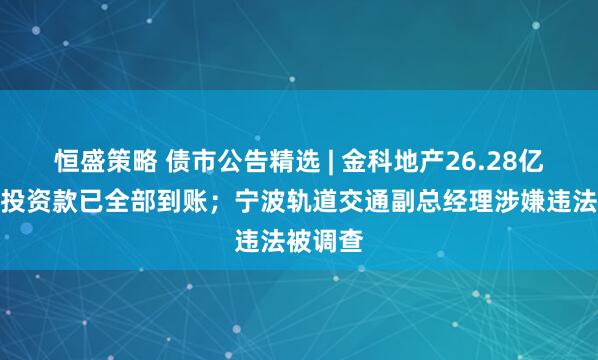 恒盛策略 债市公告精选 | 金科地产26.28亿元重整投资款已全部到账；宁波轨道交通副总经理涉嫌违法被调查