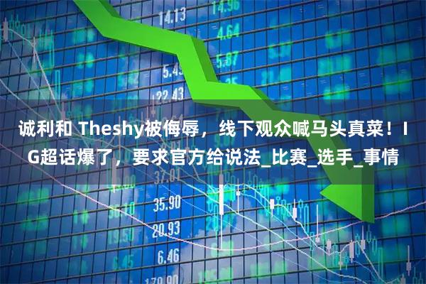 诚利和 Theshy被侮辱，线下观众喊马头真菜！IG超话爆了，要求官方给说法_比赛_选手_事情