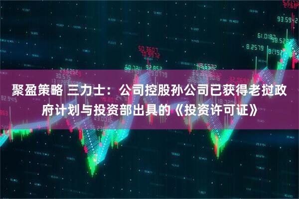 聚盈策略 三力士：公司控股孙公司已获得老挝政府计划与投资部出具的《投资许可证》