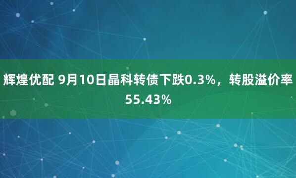 辉煌优配 9月10日晶科转债下跌0.3%，转股溢价率55.43%