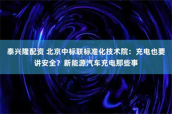泰兴隆配资 北京中标联标准化技术院：充电也要讲安全？新能源汽车充电那些事