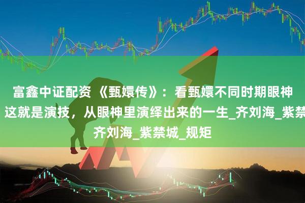富鑫中证配资 《甄嬛传》：看甄嬛不同时期眼神的变化，这就是演技，从眼神里演绎出来的一生_齐刘海_紫禁城_规矩