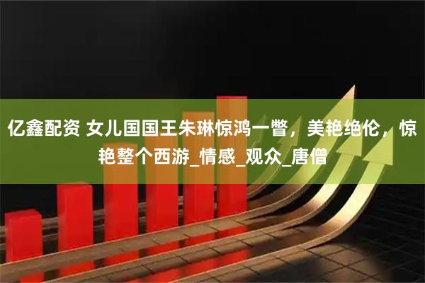 亿鑫配资 女儿国国王朱琳惊鸿一瞥,美艳绝伦,惊艳整个西游_情感_观众_唐僧