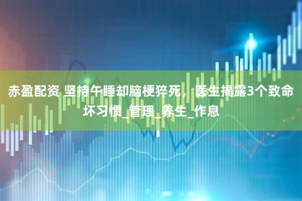 赤盈配资 坚持午睡却脑梗猝死，医生揭露3个致命坏习惯_管理_养生_作息