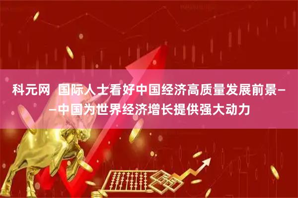 科元网  国际人士看好中国经济高质量发展前景——中国为世界经济增长提供强大动力
